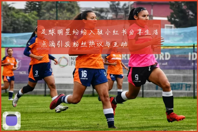 足球明星纷纷入驻小红书分享生活点滴引发粉丝热议与互动