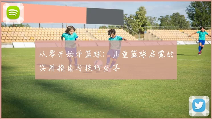 从零开始学篮球：儿童篮球启蒙的实用指南与技巧分享
