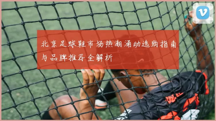 北京足球鞋市场热潮涌动选购指南与品牌推荐全解析