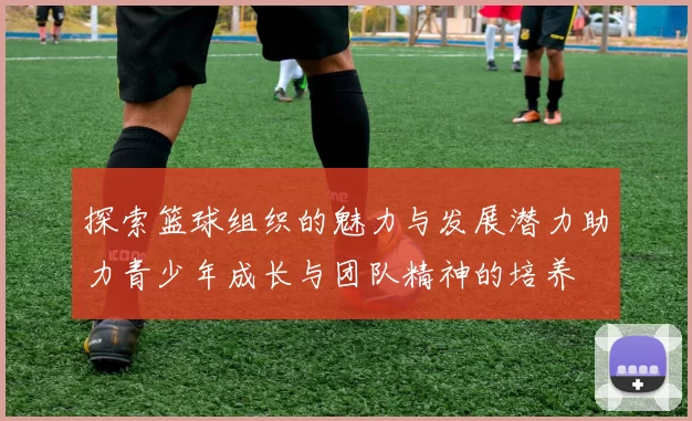 探索篮球组织的魅力与发展潜力助力青少年成长与团队精神的培养