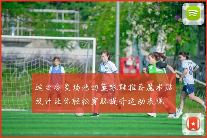 适合各类场地的篮球鞋推荐魔术贴设计让你轻松穿脱提升运动表现