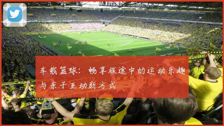 车载篮球：畅享旅途中的运动乐趣与亲子互动新方式